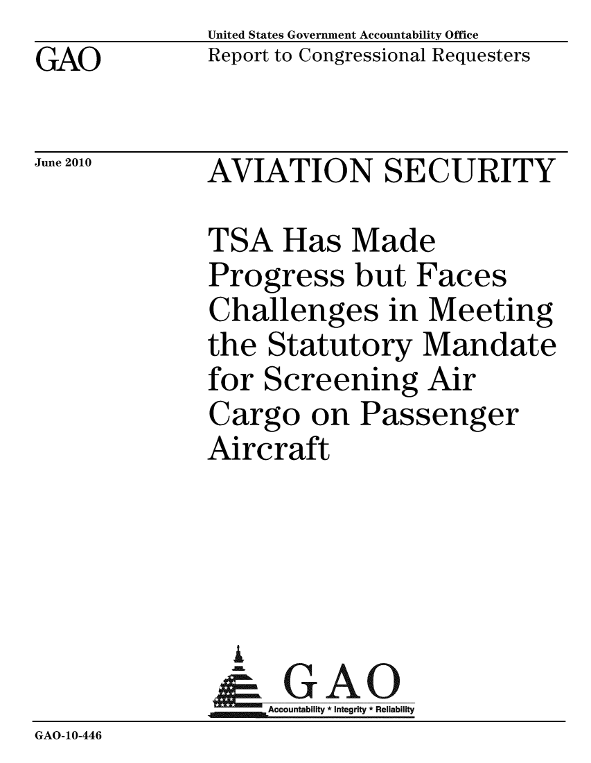 handle is hein.gao/gaobacels0001 and id is 1 raw text is: GAO


United States Government Accountability Office
Report to Congressional Requesters


June 2010


AVIATION SECURITY


              TSA Has Made
              Progress but Faces
              Challenges in Meeting
              the Statutory Mandate
              for Screening Air
              Cargo on Passenger
              Aircraft




                A
                & GAO
                   Accountability * Integrity * Reliability
GAO-10-446


