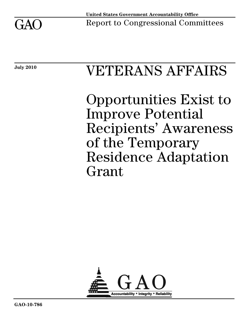 handle is hein.gao/gaobacemo0001 and id is 1 raw text is: GAO


United States Government Accountability Office
Report to Congressional Committees


July 2010


VETERANS AFFAIRS


              Opportunities Exist to
              Improve Potential
              Recipients' Awareness
              of the Temporary
              Residence Adaptation
              Grant





                A
              &1GAO
              Accountability* Integrity * Reliability
GAO-10-786


