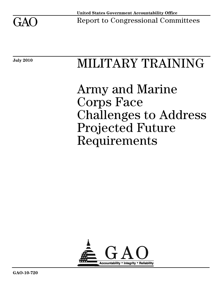 handle is hein.gao/gaobacems0001 and id is 1 raw text is: GAO


United States Government Accountability Office
Report to Congressional Committees


July 2010


MILITARY TRAINING


               Army and Marine
               Corps Face
               Challenges to Address
               Projected Future
               Requirements






                 A
               N GAO
                    Accountability * Integrity * Reliability
GAO-10-720


