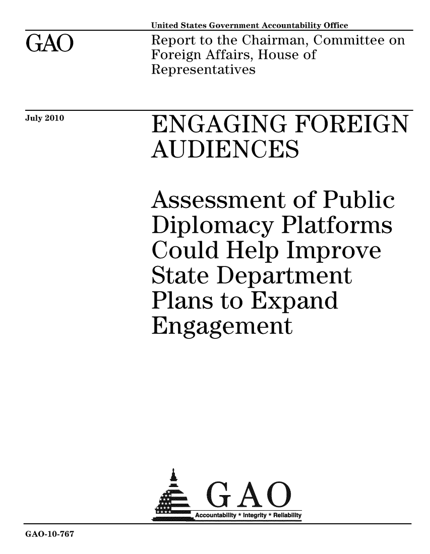handle is hein.gao/gaobacenc0001 and id is 1 raw text is: GAO


United States Government Accountability Office
Report to the Chairman, Committee on
Foreign Affairs, House of
Representatives


July 2010


ENGAGING FOREIGN
AUDIENCES


              Assessment of Public
              Diplomacy Platforms
              Could Help Improve
              State Department
              Plans to Expand
              Engagement




                A
                & GAO
                  Accountability * Integrity * Reliability
GAO-10-767


