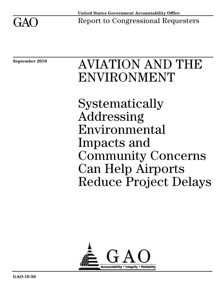 handle is hein.gao/gaobacepp0001 and id is 1 raw text is: GAO


United States Government Accountability Office
Report to Congressional Requesters


September 2010


AVIATION AND THE
ENVIRONMENT


              Systematically
              Addressing
              Environmental
              Impacts and
              Community Concerns
              Can Help Airports
              Reduce Project Delays



              A
              & GAO
                  Accountability * Integrity * Reliability
GAO-10-50


