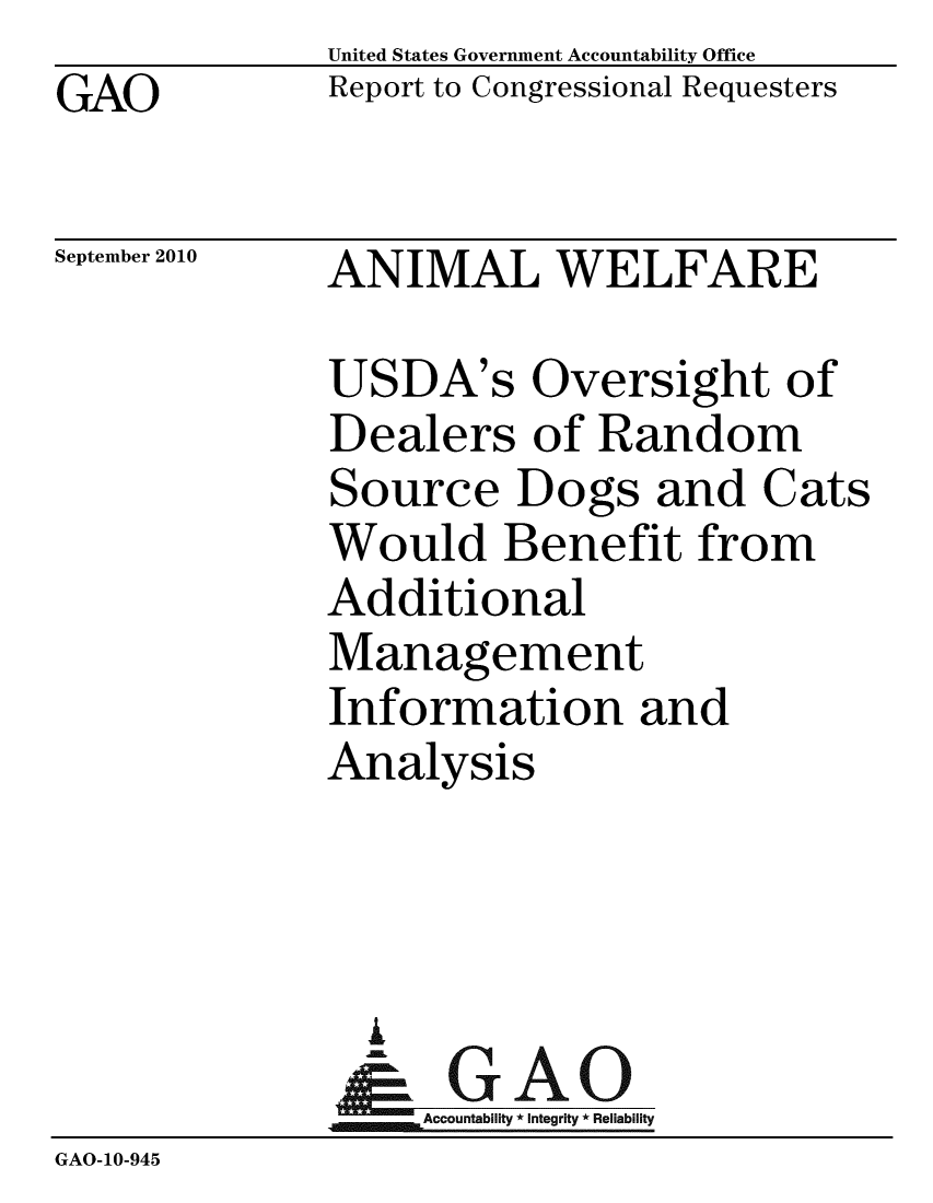 handle is hein.gao/gaobaceqb0001 and id is 1 raw text is:               United States Government Accountability Office
GAO           Report to Congressional Requesters

September 2010 ANIMAL WELFARE

              USDA's Oversight of
              Dealers of Random
              Source Dogs and Cats
              Would Benefit from
              Additional
              Management
              Information and
              Analysis



                A
                & GAO
                  Accountability * Integrity * Reliability
GAO-10-945


