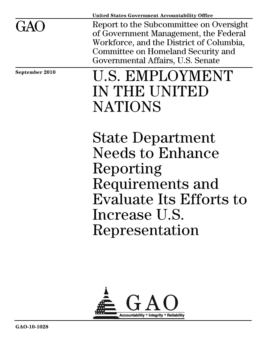 handle is hein.gao/gaobaceqs0001 and id is 1 raw text is: GAO


United States Government Accountability Office
Report to the Subcommittee on Oversight
of Government Management, the Federal
Workforce, and the District of Columbia,
Committee on Homeland Security and
Governmental Affairs, U.S. Senate


September 2010


U.S. EMPLOYMENT
IN THE UNITED
NATIONS


               State Department
               Needs to Enhance
               Reporting
               Requirements and
               Evaluate Its Efforts to
               Increase U.S.
               Representation



                 IA
                 &GAO
                    Accountability * Integrity * Reliability
GAO-10-1028


