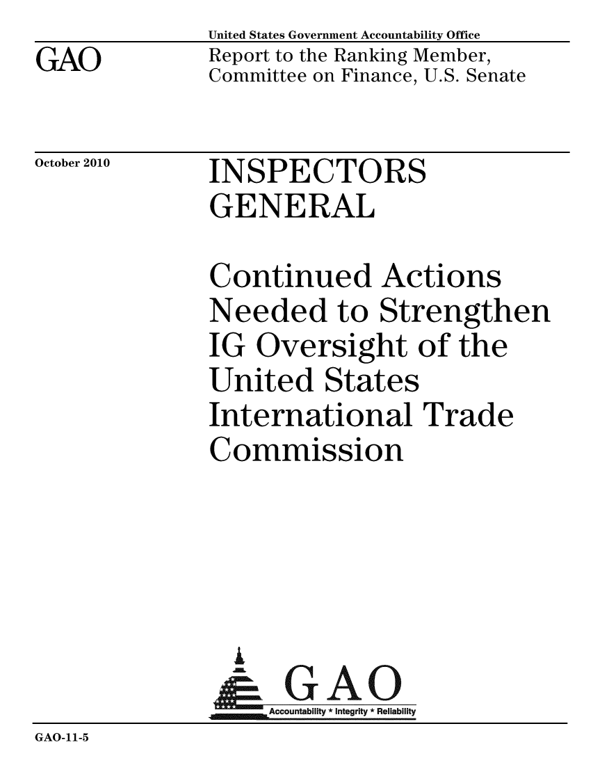 handle is hein.gao/gaobacesh0001 and id is 1 raw text is: 
GAO


United States Government Accountability Office
Report to the Ranking Member,
Committee on Finance, U.S. Senate


INSPECTORS
GENERAL


Continued Acti
Needed to Strer
IG Oversight of
United States
International Ti


ins
igthen
the


'ade


              Commission





                %
                & GAO
                   Accountability * Integrity * Reliability
GAO-11-5


October 2010


