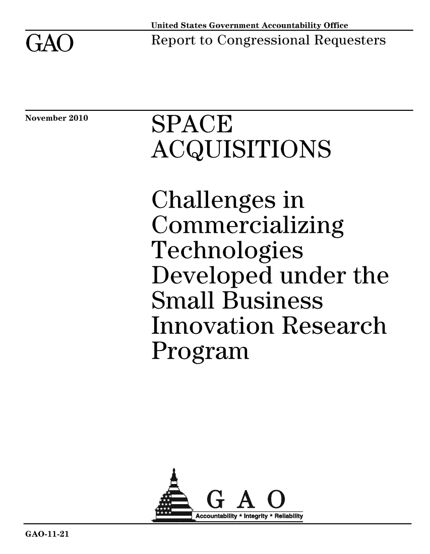 handle is hein.gao/gaobacesz0001 and id is 1 raw text is: GAO


United States Government Accountability Office
Report to Congressional Requesters


November 2010


SPACE
ACQUISITIONS


Challenges in
Commercializing
Technologies
Developed under the
Small Business
Innovation Research
Program


              AGAO
                 GAccoua y * Integrity * Reliability
GAO-11-21


