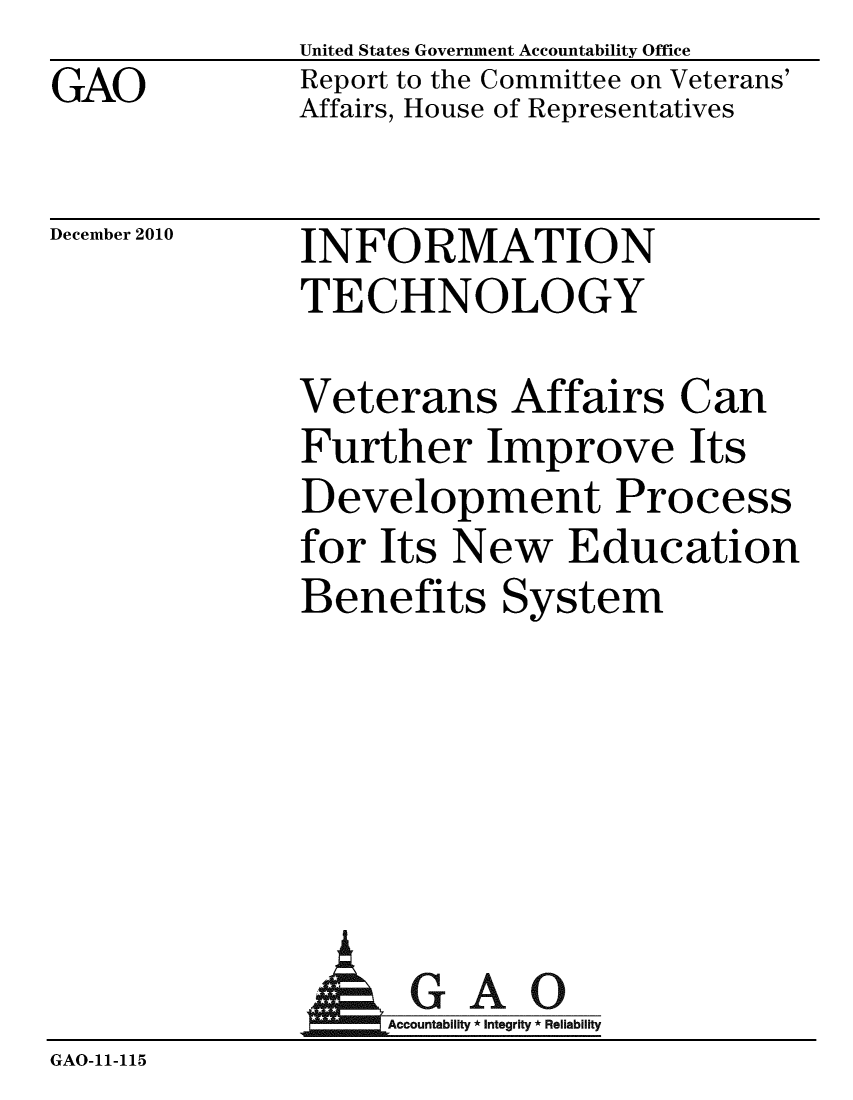 handle is hein.gao/gaobaceua0001 and id is 1 raw text is: GAO


United States Government Accountability Office
Report to the Committee on Veterans'
Affairs, House of Representatives


December 2010


INFORMATION
TECHNOLOGY


Veterans Affairs Can
Further Improve Its
Development Process
for Its New Education
Benefits System


             AGAO
GAO-11-115


