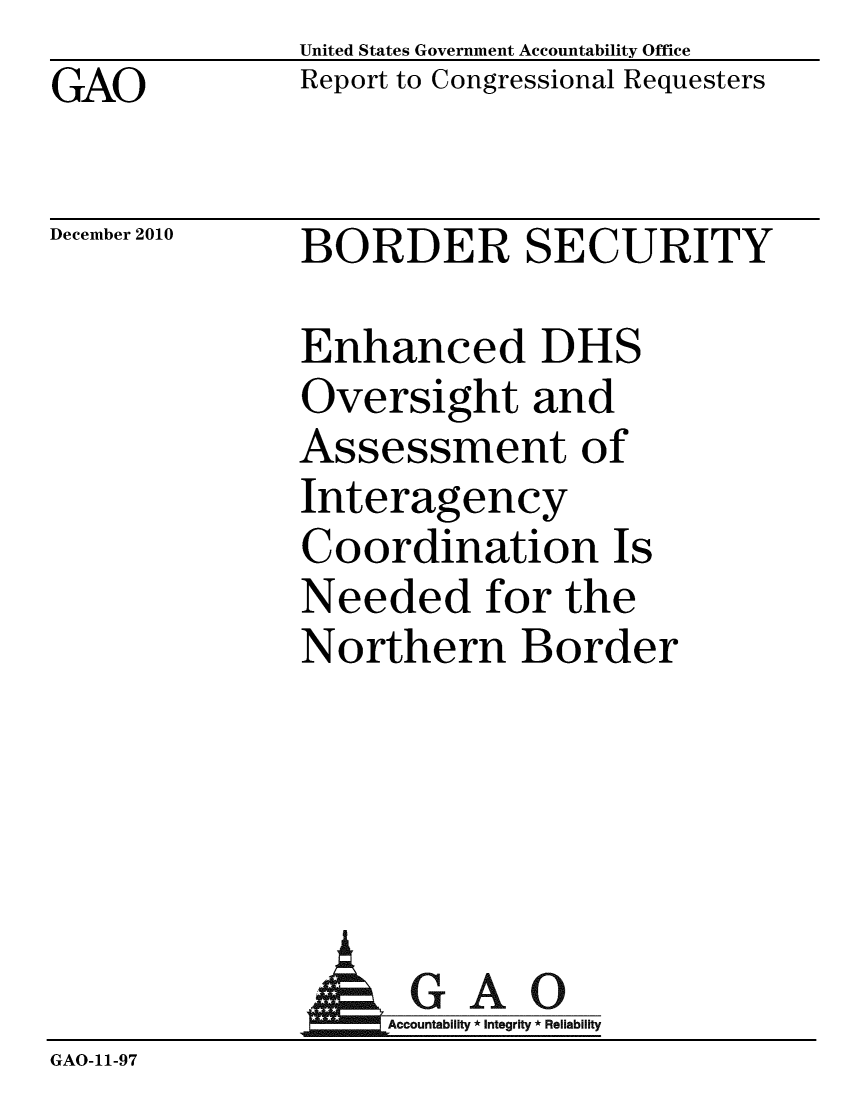 handle is hein.gao/gaobaceuv0001 and id is 1 raw text is: GAO


United States Government Accountability Office
Report to Congressional Requesters


December 2010


BORDER SECURITY


Enhanced DHS
Oversight and
Assessment of
Interagency
Coordination Is
Needed for the
Northern Border


                AGAO
                  Acountability * Integrity * Reliability
GAO-11-97


