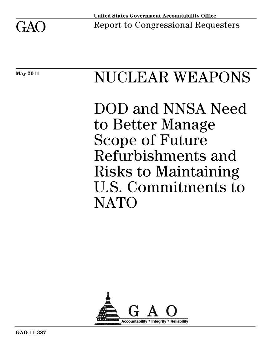 handle is hein.gao/gaobacezn0001 and id is 1 raw text is: GAO


May 2011


United States Government Accountability Office
Report to Congressional Requesters


NUCLEAR WEAPONS


DOD and NNSA Need
to Better Manage
Scope of Future
Refurbishments and
Risks to Maintaining
U.S. Commitments to
NATO


              AGAO
                 GAcountabilty * Integrity * Reliability
GAO-11-387


