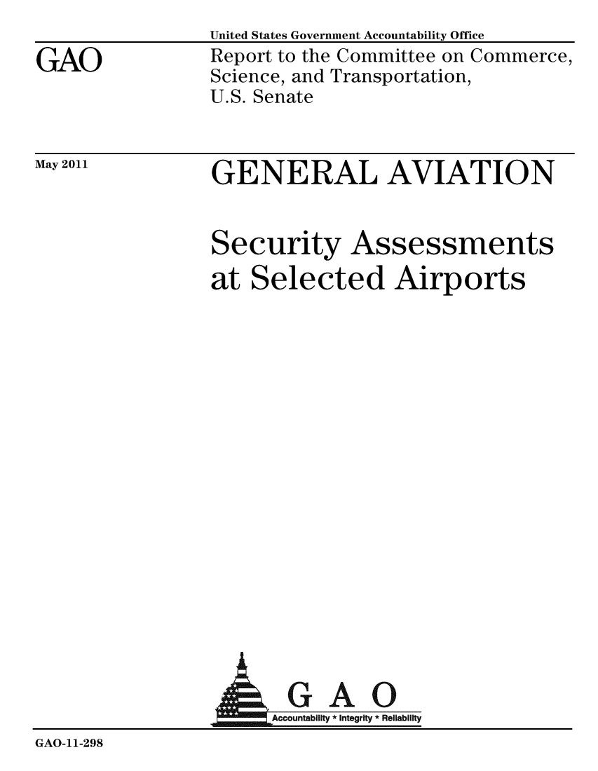 handle is hein.gao/gaobacfaj0001 and id is 1 raw text is: 

GAO


May 2011


United States Government Accountability Office
Report to the Committee on Commerce,
Science, and Transportation,
U.S. Senate


GENERAL AVIATION


Security Assessments
at Selected Airports


                  AGAO

                      Accountability * Integrity * Reliability
GAO-11-298


