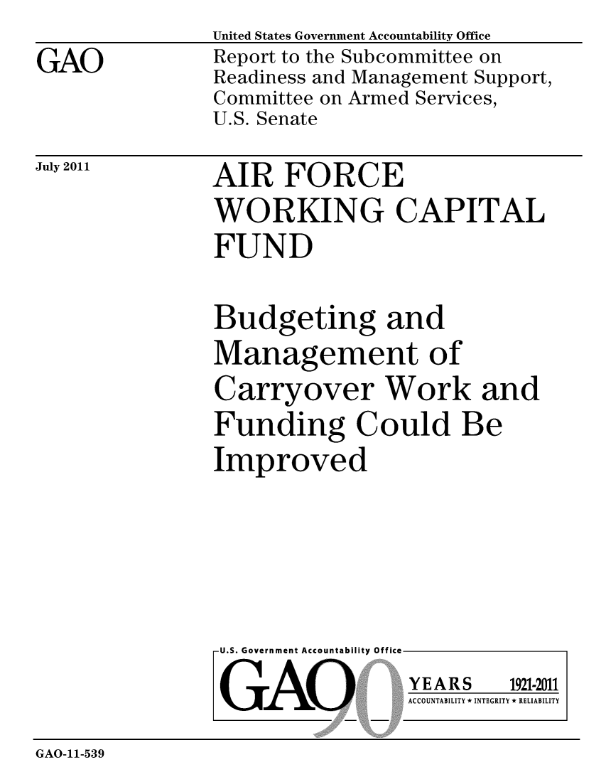 handle is hein.gao/gaobacfde0001 and id is 1 raw text is: 

GAO


United States Government Accountability Office
Report to the Subcommittee on
Readiness and Management Support,
Committee on Armed Services,
U.S. Senate


July 2011


AIR FORCE
WORKING CAPITAL
FUND


Budgeting and
Management of
Carryover Work and
Funding Could Be
Improved


U.S. Government Accountability Office


GAO


YEARS


1921-2011


ACCOUNTABILITY * INTEGRITY * RELIABILITY


GAO-11-539



