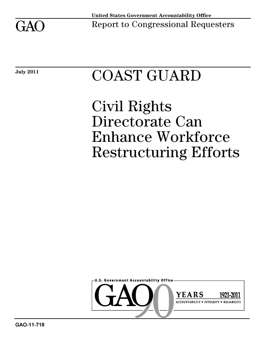 handle is hein.gao/gaobacfdu0001 and id is 1 raw text is: 

GAO


July 2011


United States Government Accountability Office
Report to Congressional Requesters


COAST GUARD


Civil Rights
Directorate Can
Enhance Workforce
Restructuring Efforts


U.S. Government Accountability Office


GAO


YEARS


1921-2011


ACCOUNTABILITY * INTEGRITY * RELIABILITY


GAO-1 1-718


