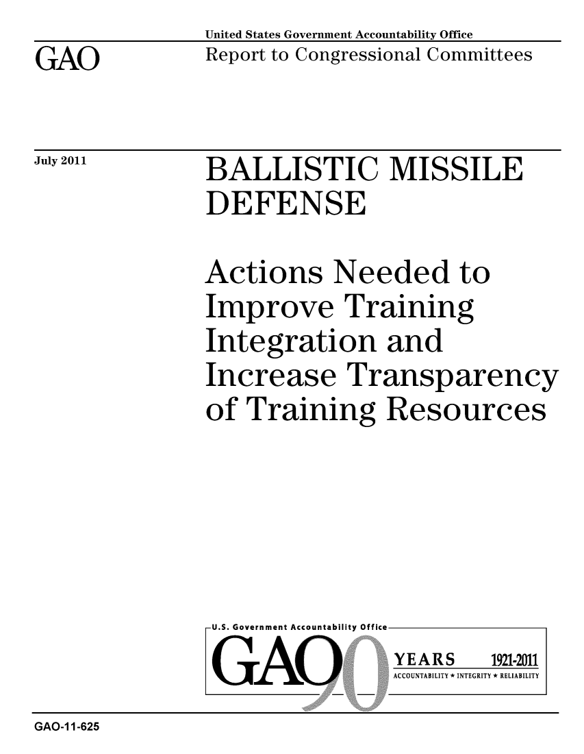 handle is hein.gao/gaobacfdv0001 and id is 1 raw text is: 
GAO


United States Government Accountability Office
Report to Congressional Committees


July 2011


BALLISTIC MISSILE
DEFENSE


Actions Needed to
Improve Training
Integration and
Increase Transparency
of Training Resources


U.S. Government Accountability Office
GAO


YEARS


1921-2011


ACCOUNTABILITY * INTEGRITY * RELIABILITY


GAO-1 1-625


