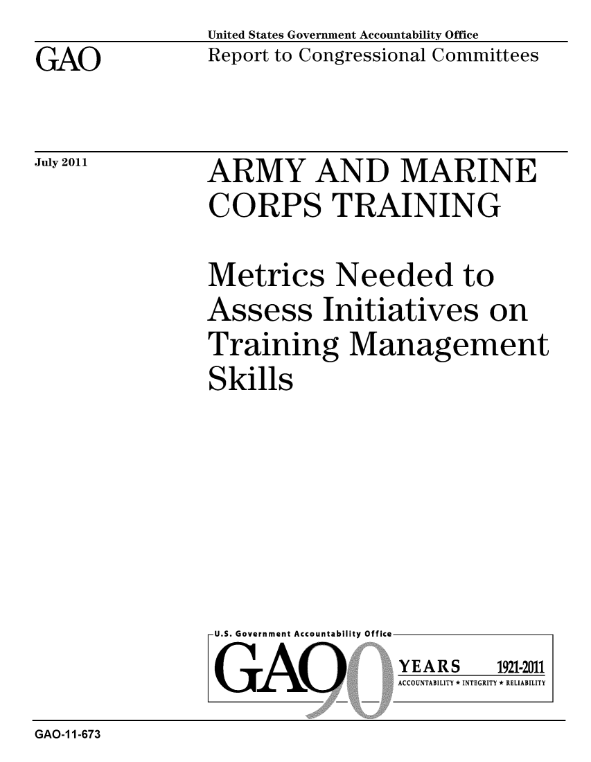 handle is hein.gao/gaobacfew0001 and id is 1 raw text is: 
GAO


United States Government Accountability Office
Report to Congressional Committees


July 2011


ARMY AND MARINE
CORPS TRAINING


Metrics Needed to
Assess Initiatives on
Training Management
Skills


U.S. Government Accountability Office

GAO


YEARS


1921-2011


ACCOUNTABILITY * INTEGRITY * RELIABILITY


GAO-1 1-673


