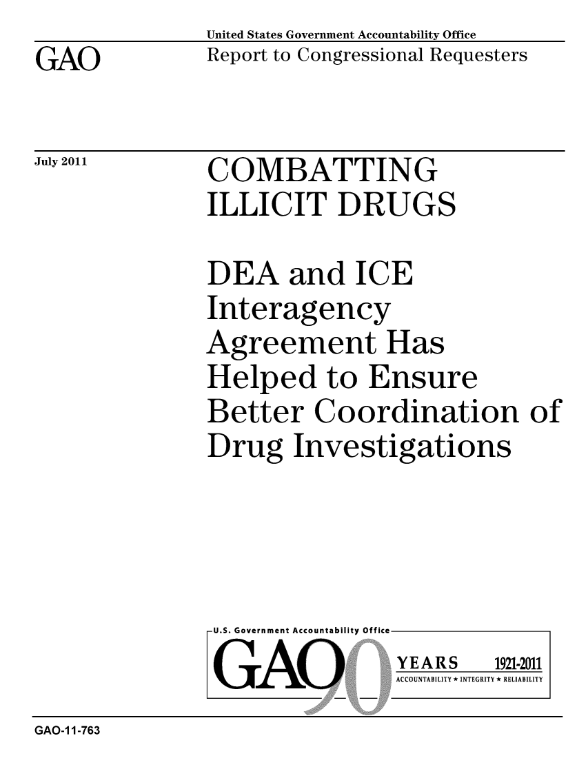 handle is hein.gao/gaobacfey0001 and id is 1 raw text is: GAO


United States Government Accountability Office
Report to Congressional Requesters


July 2011


COMBATTING
ILLICIT DRUGS


DEA and ICE
Interagency
Agreement Has
Helped to Ensure
Better Coordination of
Drug Investigations


U.S. Government Accountability Office
GAO


YEARS


1921-2011


ACCOUNTABILITY * INTEGRITY * RELIABILITY


GAO-1 1-763



