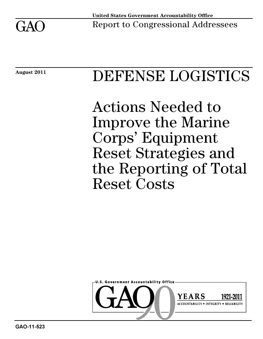 handle is hein.gao/gaobacffk0001 and id is 1 raw text is: 
GAO


United States Government Accountability Office
Report to Congressional Addressees


August 2011


DEFENSE LOGISTICS


Actions Needed to
Improve the Marine
Corps' Equipment
Reset Strategies and
the Reporting of Total
Reset Costs


U.S. Government Accountability Office
GAO


YEARS


1921-2011


ACCOUNTABILITY * INTEGRITY * RELIABILITY


GAO-1 1-523


