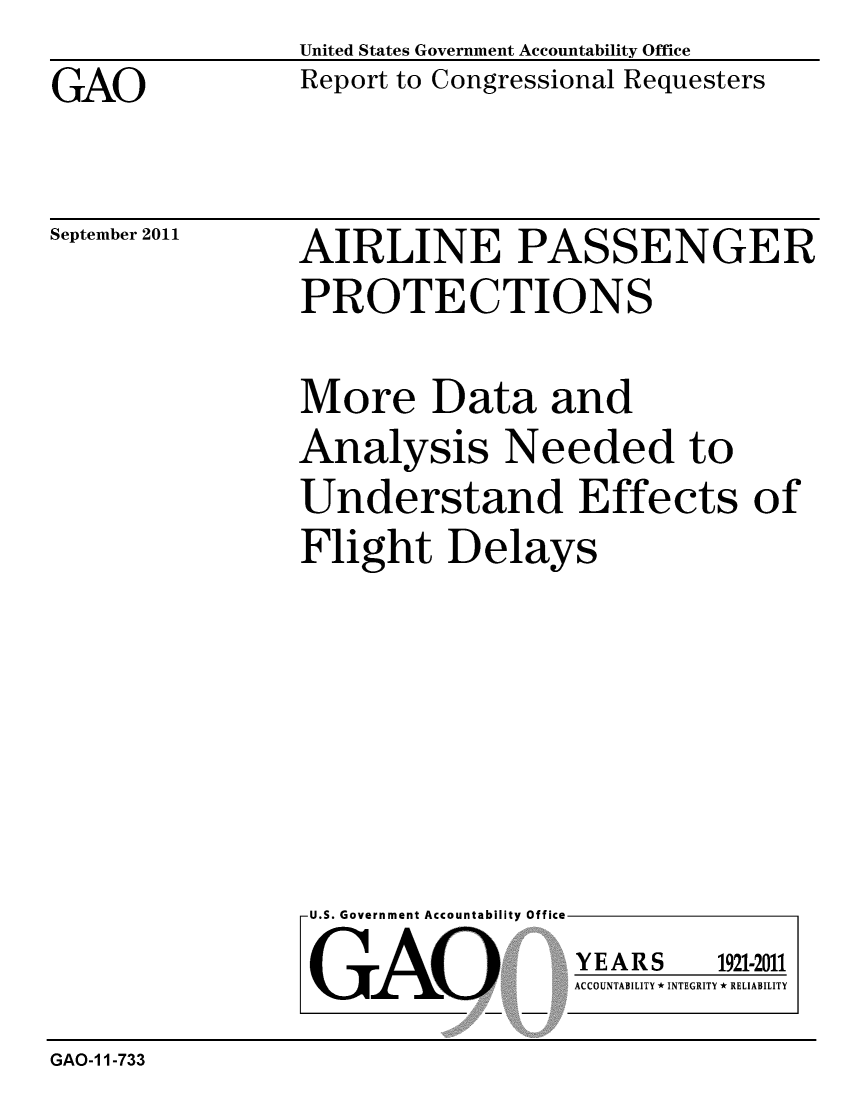 handle is hein.gao/gaobacffz0001 and id is 1 raw text is: 
GAO


United States Government Accountability Office
Report to Congressional Requesters


September 2011


AIRLINE PASSENGER
PROTECTIONS


More Data and
Analysis Needed to
Understand Effects of
Flight Delays


U.S. Government Accountability Office

GAO


YEARS


1921-2011


ACCOUNTABILITY * INTEGRITY * RELIABILITY


GAO-1 1-733


