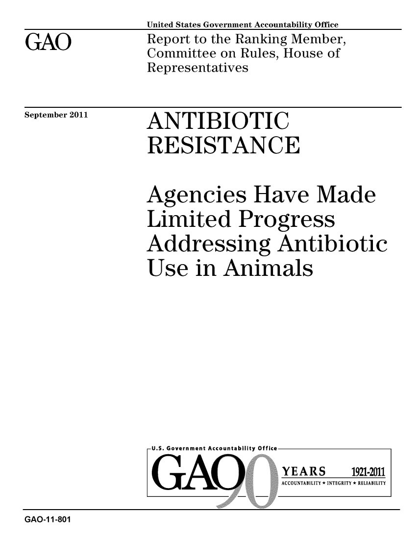 handle is hein.gao/gaobacfgd0001 and id is 1 raw text is:                 United States Government Accountability Office
GAO             Report to the Ranking Member,
                Committee on Rules, House of
                Representatives


September 2011


ANTIBIOTIC
RESISTANCE


Agencies Have Made
Limited Progress
Addressing Antibiotic

Use in Animals


U.S. Government Accountability Office


GAO


YEARS


1921-2011


ACCOUNTABILITY * INTEGRITY * RELIABILITY


GAO-1 1-801


