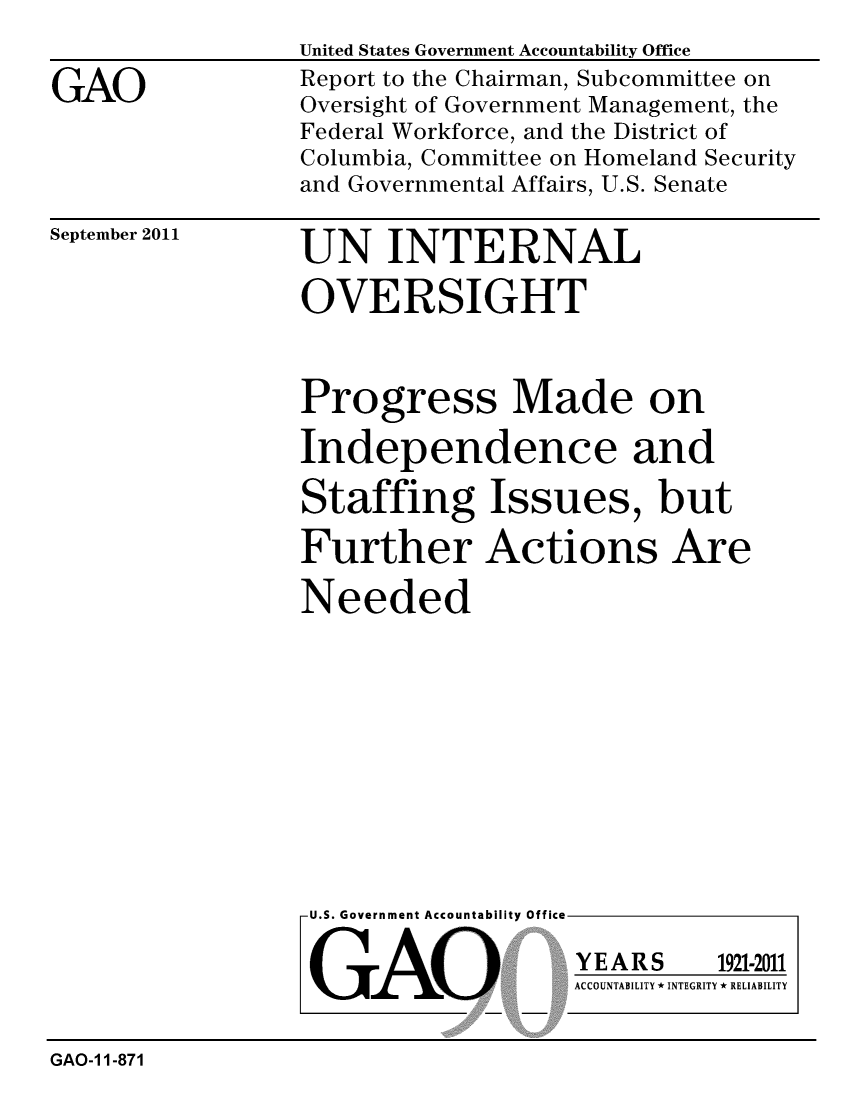 handle is hein.gao/gaobacfhs0001 and id is 1 raw text is: 
                 United States Government Accountability Office
GAO              Report to the Chairman, Subcommittee on
                 Oversight of Government Management, the
                 Federal Workforce, and the District of
                 Columbia, Committee on Homeland Security
                 and Governmental Affairs, U.S. Senate


September 2011


UN INTERNAL

OVERSIGHT


Progress Made on

Independence and

Staffing Issues, but

Further Actions Are

Needed


U.S. Government Accountability Office


GAO


YEARS


1921-2011


ACCOUNTABILITY * INTEGRITY * RELIABILITY


GAO-1 1-871


