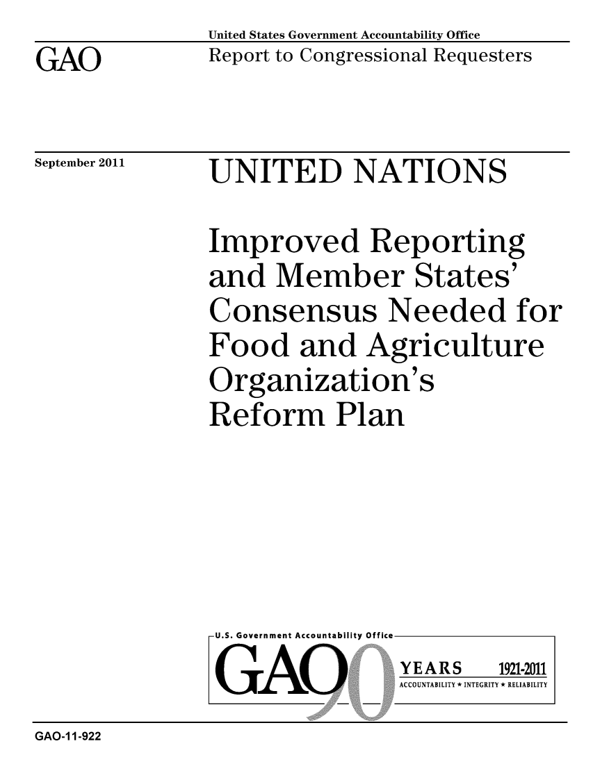handle is hein.gao/gaobacfim0001 and id is 1 raw text is: GAO


United States Government Accountability Office
Report to Congressional Requesters


September 2011


UNITED NATIONS


Improved Reporting
and Member States'
Consensus Needed for
Food and Agriculture
Organization's
Reform Plan


U.S. Government Accountability Office
GAO


YEARS


1921-2011


ACCOUNTABILITY * INTEGRITY * RELIABILITY


GAO-1 1-922


