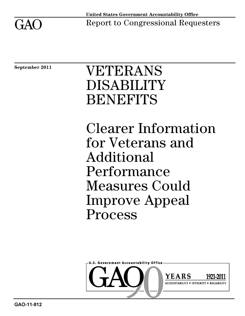 handle is hein.gao/gaobacfip0001 and id is 1 raw text is: GAO


United States Government Accountability Office
Report to Congressional Requesters


September 2011


VETERANS
DISABILITY
BENEFITS


Clearer Information
for Veterans and
Additional
Performance
Measures Could
Improve Appeal
Process


U.S. Government Accountability Office
GAO


YEARS


1921-2011


ACCOUNTABILITY * INTEGRITY * RELIABILITY


GAO-1 1-812


