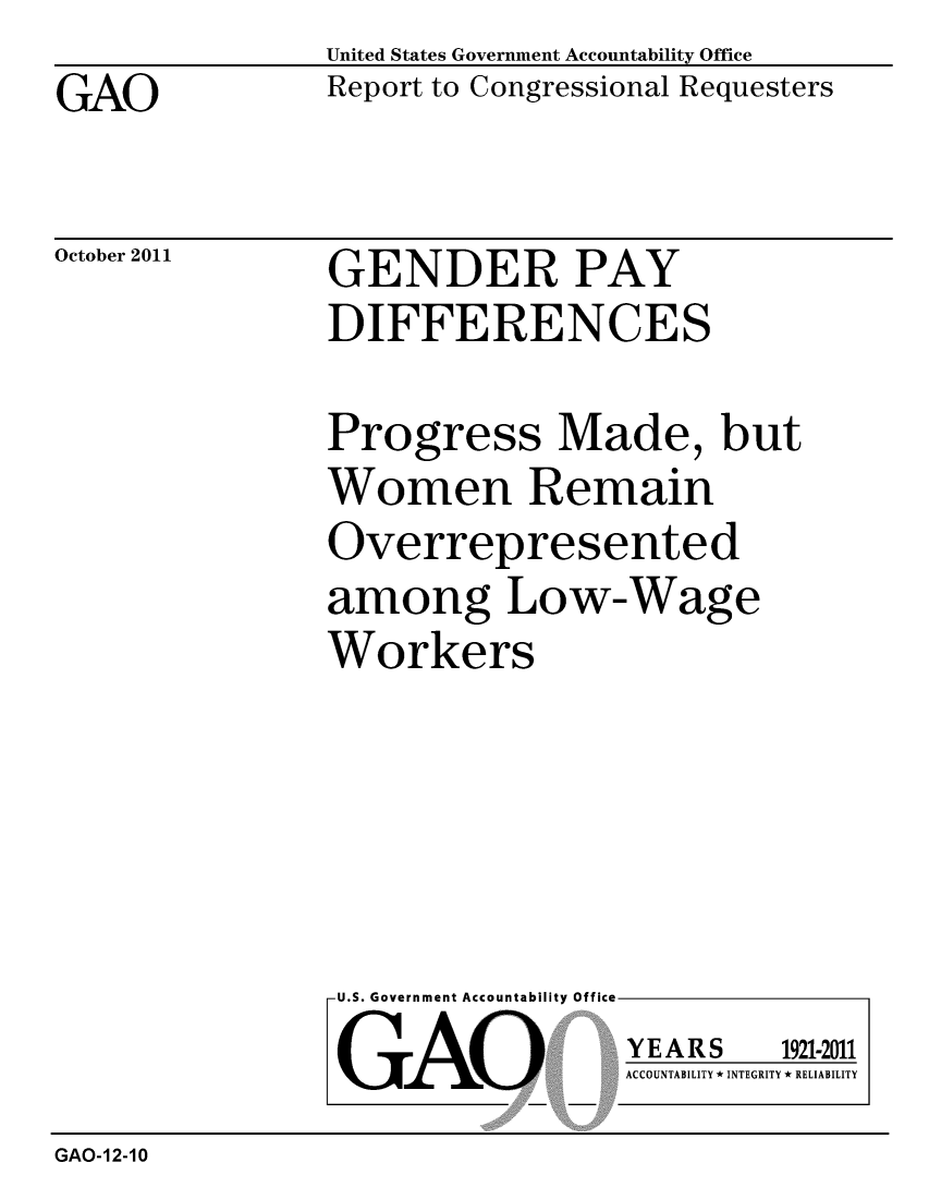 handle is hein.gao/gaobacfjs0001 and id is 1 raw text is: 
GAO


United States Government Accountability Office
Report to Congressional Requesters


October 2011


GENDER PAY
DIFFERENCES


Progress Made, but
Women Remain
Overrepresented
among Low-Wage
Workers


U.S. Government Accountability Office

GAO


YEARS


1921-2011


ACCOUNTABILITY * INTEGRITY * RELIABILITY


GAO-12-10


