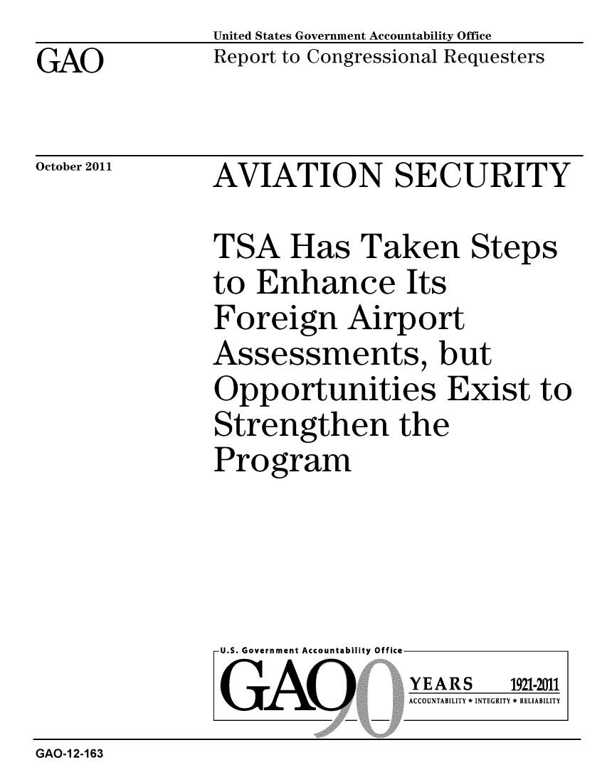 handle is hein.gao/gaobacfkl0001 and id is 1 raw text is: GAO


United States Government Accountability Office
Report to Congressional Requesters


October 2011


AVIATION SECURITY


TSA Has Taken Steps
to Enhance Its
Foreign Airport
Assessments, but
Opportunities Exist to
Strengthen the
Program


U.S. Government Accountability Office
GAO


YEARS


1921-2011


ACCOUNTABILITY * INTEGRITY * RELIABILITY


GAO-1 2-163


