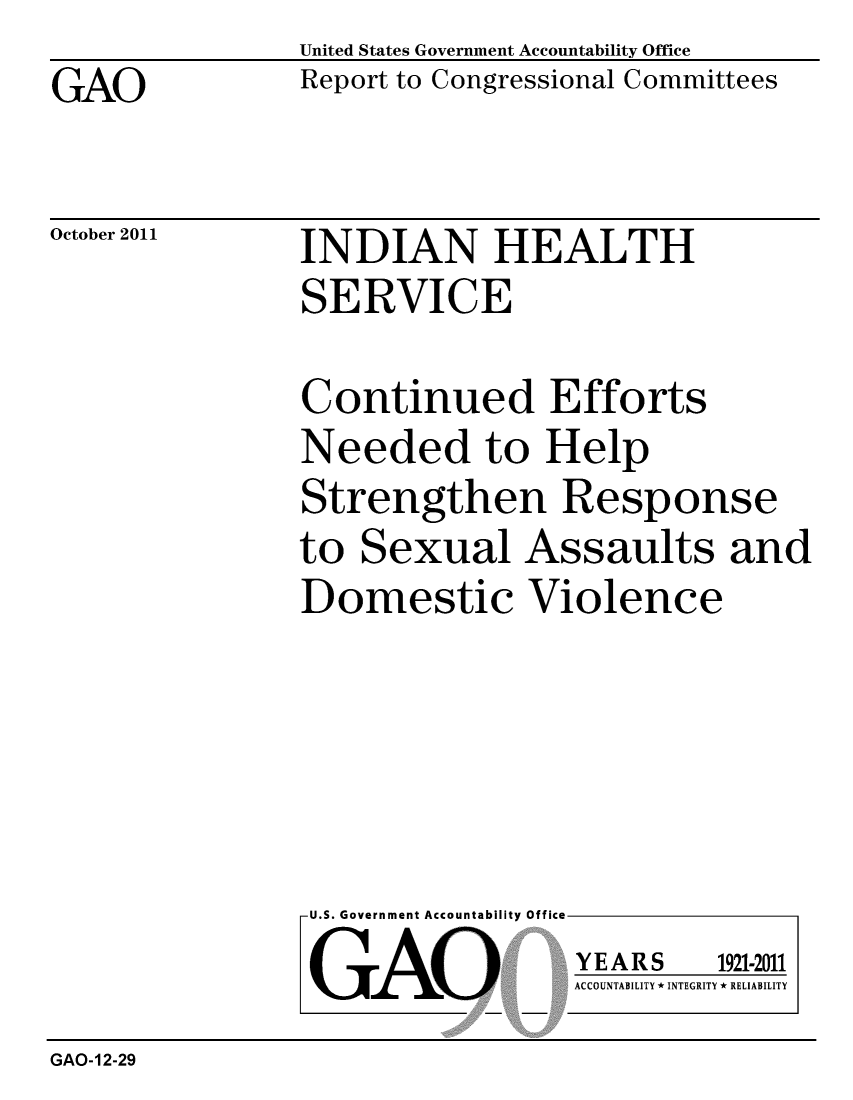 handle is hein.gao/gaobacfkp0001 and id is 1 raw text is: GAO


United States Government Accountability Office
Report to Congressional Committees


October 2011


INDIAN HEALTH
SERVICE


Continued Efforts
Needed to Help
Strengthen Response
to Sexual Assaults and
Domestic Violence


U.S. Government Accountability Office
GAO


YEARS


1921-2011


ACCOUNTABILITY * INTEGRITY * RELIABILITY


GAO-12-29


