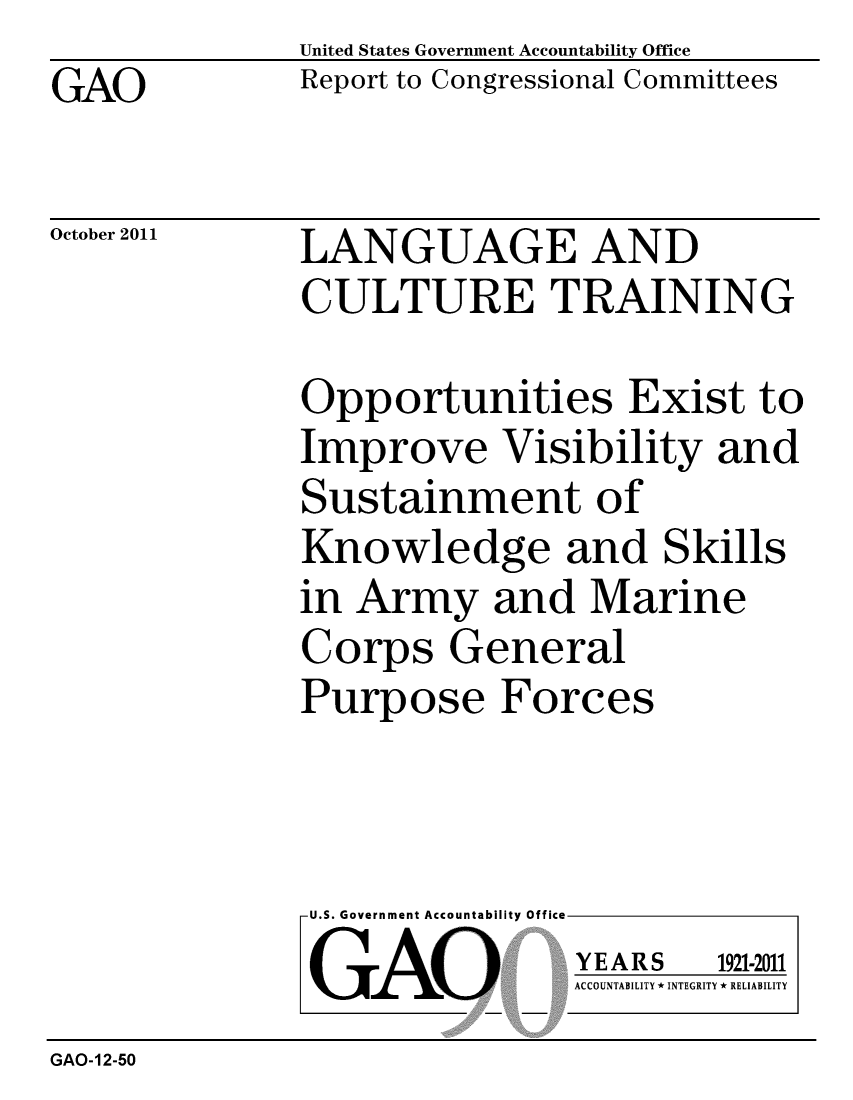 handle is hein.gao/gaobacfkz0001 and id is 1 raw text is: GAO


United States Government Accountability Office
Report to Congressional Committees


October 2011


LANGUAGE AND
CULTURE TRAINING


Opportunities Exist to
Improve Visibility and
Sustainment of
Knowledge and Skills
in Army and Marine
Corps General
Purpose Forces


U.S. Government Accountability Office
GAO


YEARS


1921-2011


ACCOUNTABILITY * INTEGRITY * RELIABILITY


GAO-12-50


