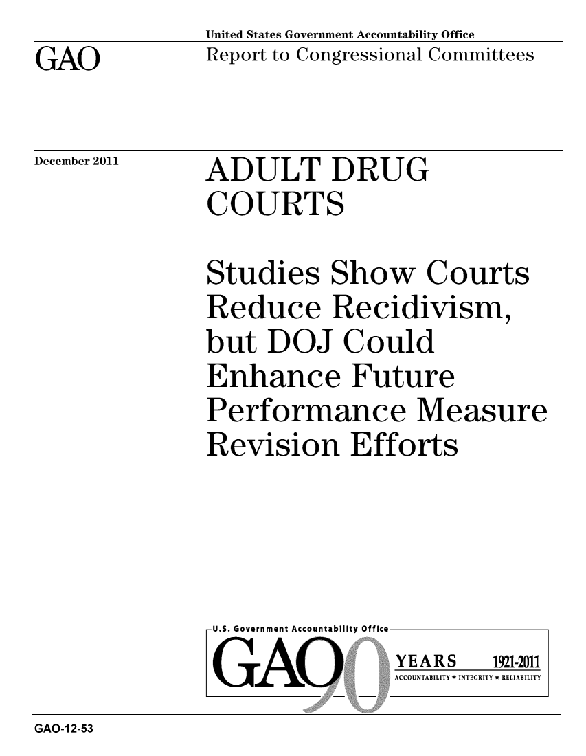 handle is hein.gao/gaobacfny0001 and id is 1 raw text is: GAO


United States Government Accountability Office
Report to Congressional Committees


December 2011


ADULT DRUG
COURTS


Studies Show Courts
Reduce Recidivism,
but DOJ Could
Enhance Future
Performance Measure
Revision Efforts


U.S. Government Accountability Office
GAO


YEARS


1921-2011


ACCOUNTABILITY * INTEGRITY * RELIABILITY


GAO-12-53


