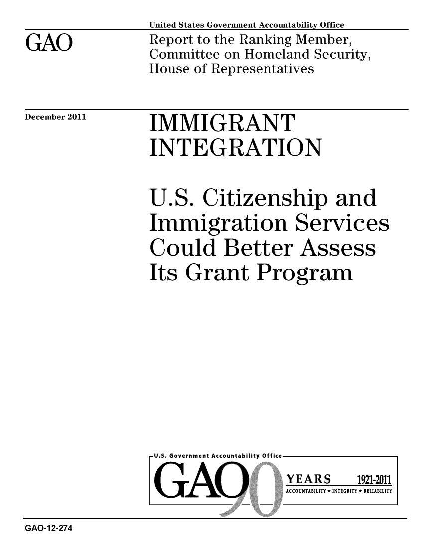 handle is hein.gao/gaobacfpc0001 and id is 1 raw text is: 

GAO


United States Government Accountability Office
Report to the Ranking Member,
Committee on Homeland Security,
House of Representatives


December 2011


IMMIGRANT
INTEGRATION


U.S. Citizenship and
Immigration Services

Could Better Assess
Its Grant Program


U.S. Government Accountability Offi


LGAO


ea


YEARS


1921-2011


ACCOUNTABILITY * INTEGRITY * RELIABILITY


GAO-1 2-274


