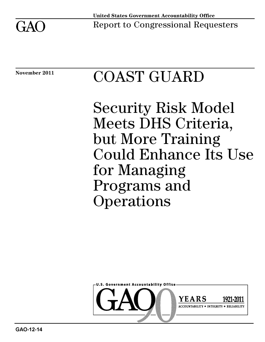 handle is hein.gao/gaobacfpf0001 and id is 1 raw text is: GAO


United States Government Accountability Office
Report to Congressional Requesters


November 2011


COAST GUARD


Security Risk Model
Meets DHS Criteria,
but More Training
Could Enhance Its Use
for Managing
Programs and
Operations


U.S. Government Accountability Offi

LGAO


ea


YEARS


1921-2011


ACCOUNTABILITY * INTEGRITY * RELIABILITY


GAO-1 2-14


