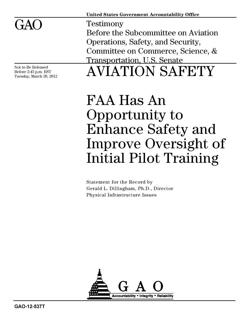 handle is hein.gao/gaobacfvv0001 and id is 1 raw text is: 

GAO


Not to Be Released
Before 2:45 p.m. EST
Tuesday, March 20, 2012


United States Government Accountability Office
Testimony
Before the Subcommittee on Aviation
Operations, Safety, and Security,
Committee on Commerce, Science, &
Transportation, U.S. Senate
AVIATION SAFETY


FAA Has An

Opportunity to
Enhance Safety and
Improve Oversight o
Initial Pilot Training


Statement for the Record by
Gerald L. Dillingham, Ph.D., Director
Physical Infrastructure Issues


  GAO
Accountability * Integrity * Reliability


GAO-1 2-537T


If


