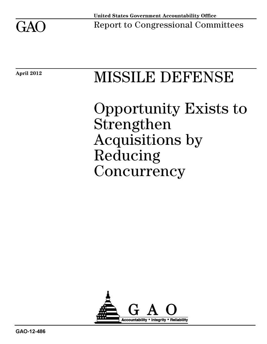 handle is hein.gao/gaobacfzc0001 and id is 1 raw text is: GAO


United States Government Accountability Office
Report to Congressional Committees


April 2012


MISSILE DEFENSE


Opportunity Exists to
Strengthen
Acquisitions by
Reducing
Concurrency


               AGAO
                    Accountability * Integrity * Reliability
GAO-1 2-486


