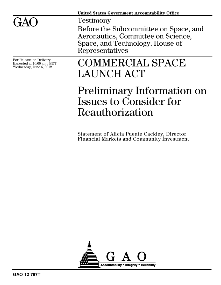 handle is hein.gao/gaobacgdj0001 and id is 1 raw text is:                   United States Government Accountability Office
GAO               Testimony
                  Before the Subcommittee on Space, and
                  Aeronautics, Committee on Science,
                  Space, and Technology, House of
                  Representatives


For Release on Delivery
Expected at 10:00 a.m. EDT
Wednesday, June 6, 2012


COMMERCIAL SPACE
LAUNCH ACT

Preliminary Information on
Issues to Consider for
Reauthorization

Statement of Alicia Puente Cackley, Director
Financial Markets and Community Investment


                   AGAO
                   AAccoutab ility * Integrity * Reliability
GAO-1 2-767T


