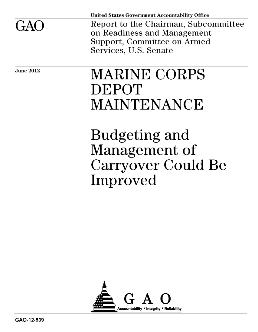 handle is hein.gao/gaobacgem0001 and id is 1 raw text is: 
GAO


United States Government Accountability Office
Report to the Chairman, Subcommittee
on Readiness and Management
Support, Committee on Armed
Services, U.S. Senate


June 2012


MARINE CORPS
DEPOT
MAINTENANCE


Budgeting and
Management of
Carryover Could Be
Improved


                    Accountability * Integrity * Reliability
GAO-12-539


