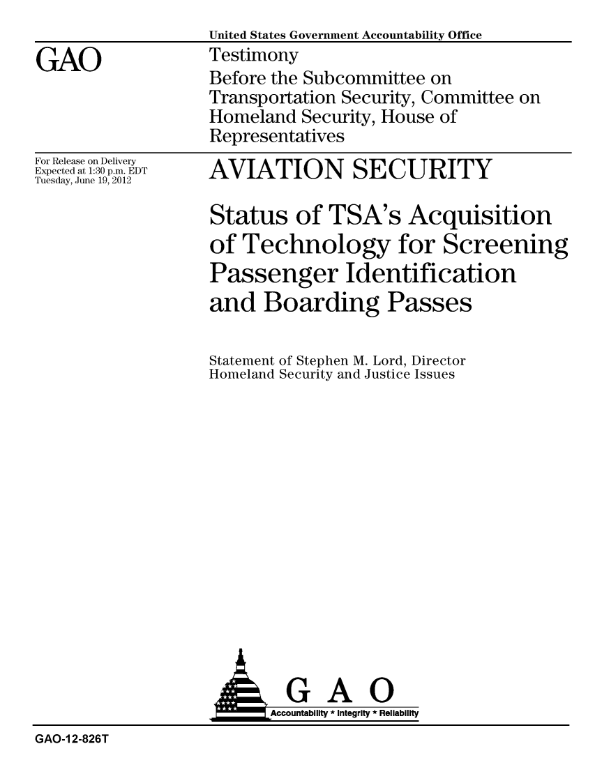 handle is hein.gao/gaobacgeo0001 and id is 1 raw text is:                   United States Government Accountability Office
GAO                Testimony
                   Before the Subcommittee on
                   Transportation Security, Committee on
                   Homeland Security, House of
                   Representatives


For Release on Delivery
Expected at 1:30 p.m. EDT
Tuesday, June 19, 2012


AVIATION SECURITY

Status of TSA's Acquisition
of Technology for Screening
Passenger Identification
and Boarding Passes


Statement of Stephen M. Lord, Director
Homeland Security and Justice Issues


                   AGAO
                         Accoutab ility * Integrity * Reliability
GAO-1 2-826T


