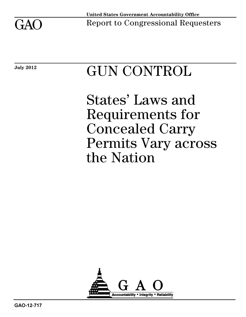 handle is hein.gao/gaobacghh0001 and id is 1 raw text is: GAO


United States Government Accountability Office
Report to Congressional Requesters


July 2012


GUN CONTROL


States' Laws and
Requirements for
Concealed Carry
Permits Vary across
the Nation


               AGAO
                    Accountability * Integrity * Reliability
GAO-1 2-717


