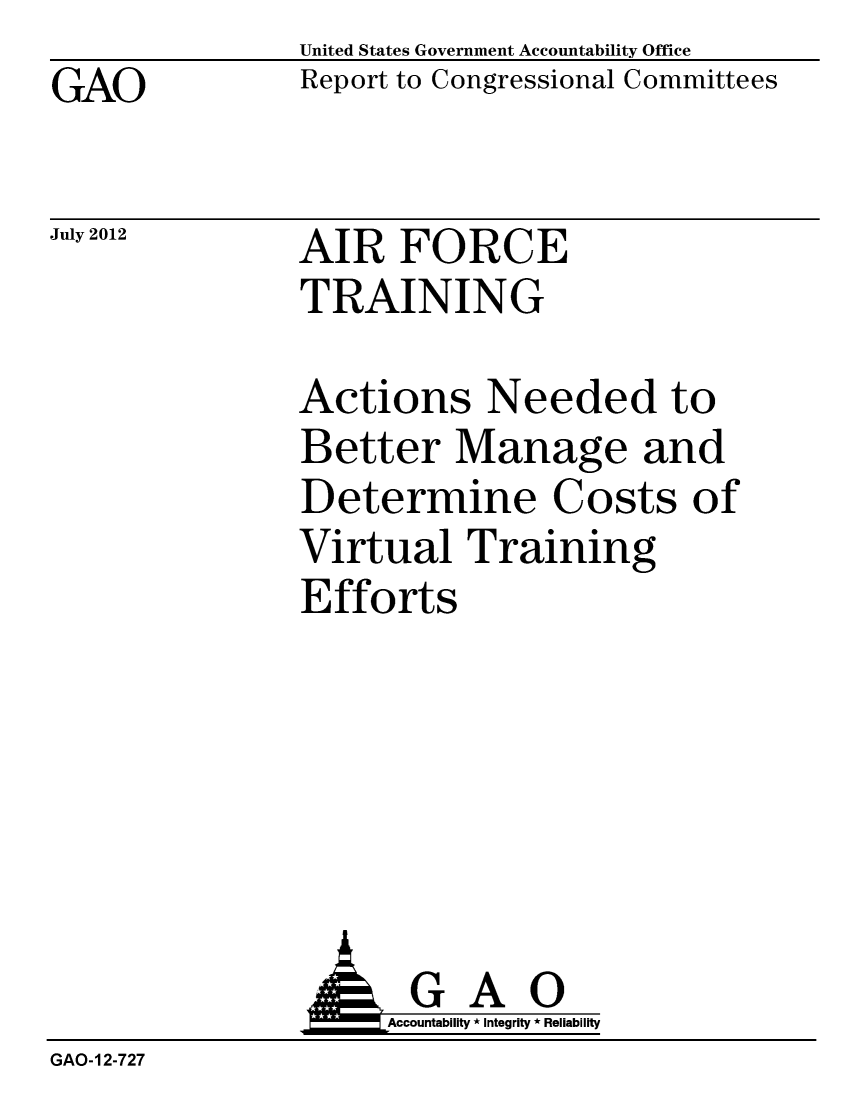 handle is hein.gao/gaobacghu0001 and id is 1 raw text is: GAO


United States Government Accountability Office
Report to Congressional Committees


July 2012


AIR FORCE
TRAINING


Actions Needed to
Better Manage and
Determine Costs of
Virtual Training
Efforts


                     Accountability * Integrity * Reliability
GAO-12-727


