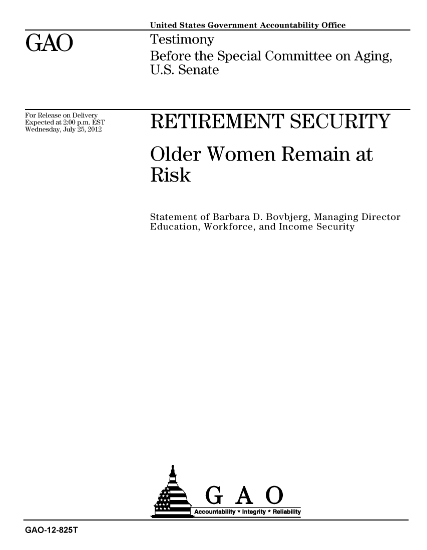 handle is hein.gao/gaobacgio0001 and id is 1 raw text is: 
                     United States Government Accountability Office

GAO                  Testimony
                     Before the Special Committee on Aging,
                     U.S. Senate


For Release on Delivery
Expected at 2:00 p.m. EST
Wednesday, July 25, 2012


RETIREMENT SECURITY


Older Women Remain at

Risk


Statement of Barbara D. Bovbjerg, Managing Director
Education, Workforce, and Income Security


  GAO
Accountability * Integrity * Reliability


GAO-1 2-825T


