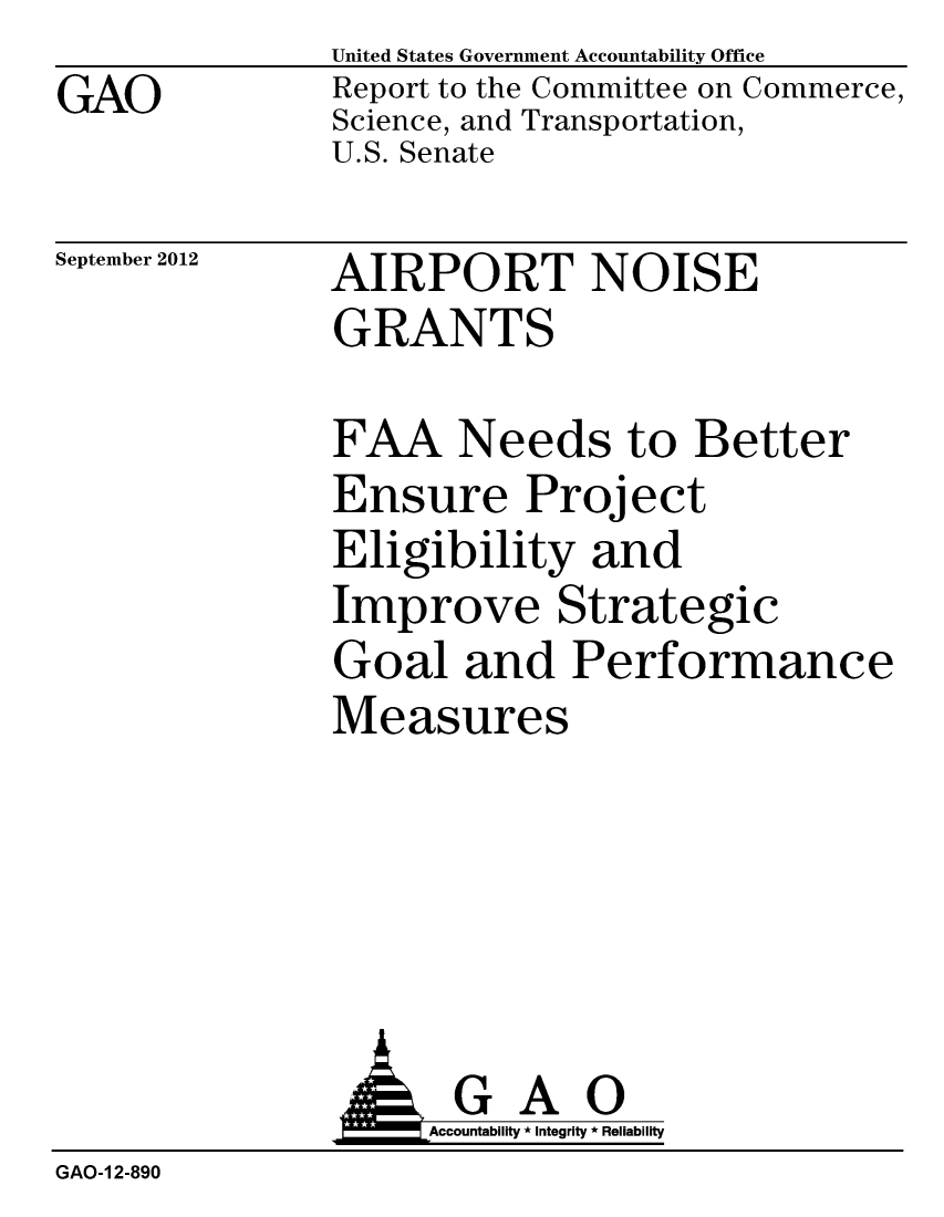 handle is hein.gao/gaobacgmf0001 and id is 1 raw text is: GAO


United States Government Accountability Office
Report to the Committee on Commerce,
Science, and Transportation,
U.S. Senate


September 2012


AIRPORT NOISE
GRANTS


FAA Needs to Better
Ensure Project
Eligibility and
Improve Strategic
Goal and Performance
Measures


               G A 0
                    Accountability * Integrity * Reliability
GAO-1 2-890


