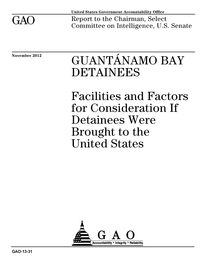 handle is hein.gao/gaobacgqo0001 and id is 1 raw text is: GAO


United States Government Accountability Office
Report to the Chairman, Select
Committee on Intelligence, U.S. Senate


November 2012


GUANTANAMO BAY
DETAINEES


Facilities and Factors
for Consideration If
Detainees Were
Brought to the
United States


GAO
Accountability * Integrity * Reliability


GAO-13-31



