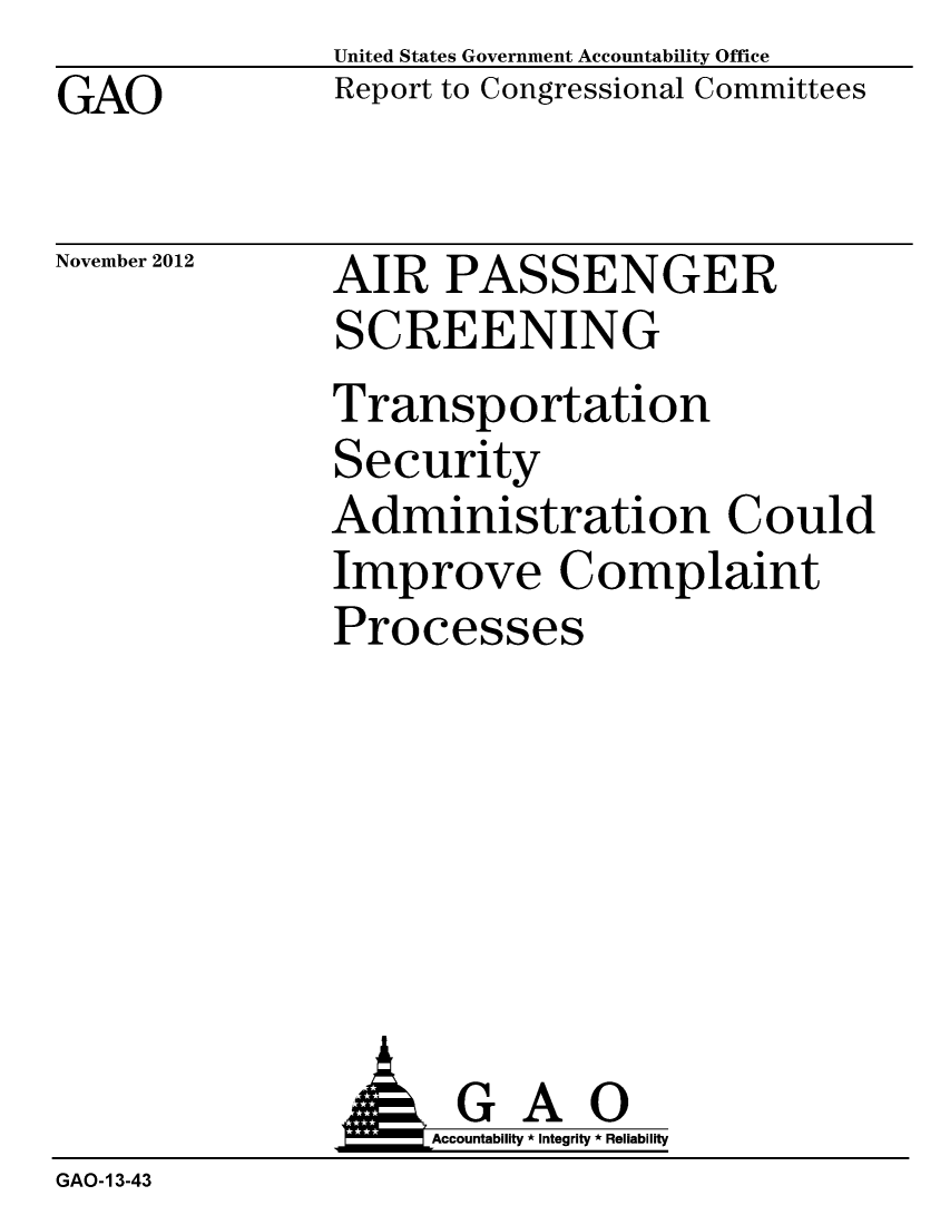 handle is hein.gao/gaobacgqx0001 and id is 1 raw text is: GAO


United States Government Accountability Office
Report to Congressional Committees


November 2012


AIR PASSENGER
SCREENING
Transportation
Security
Administration Could
Improve Complaint
Processes


                    Accountability * Integrity * Reliability
GAO-13-43


