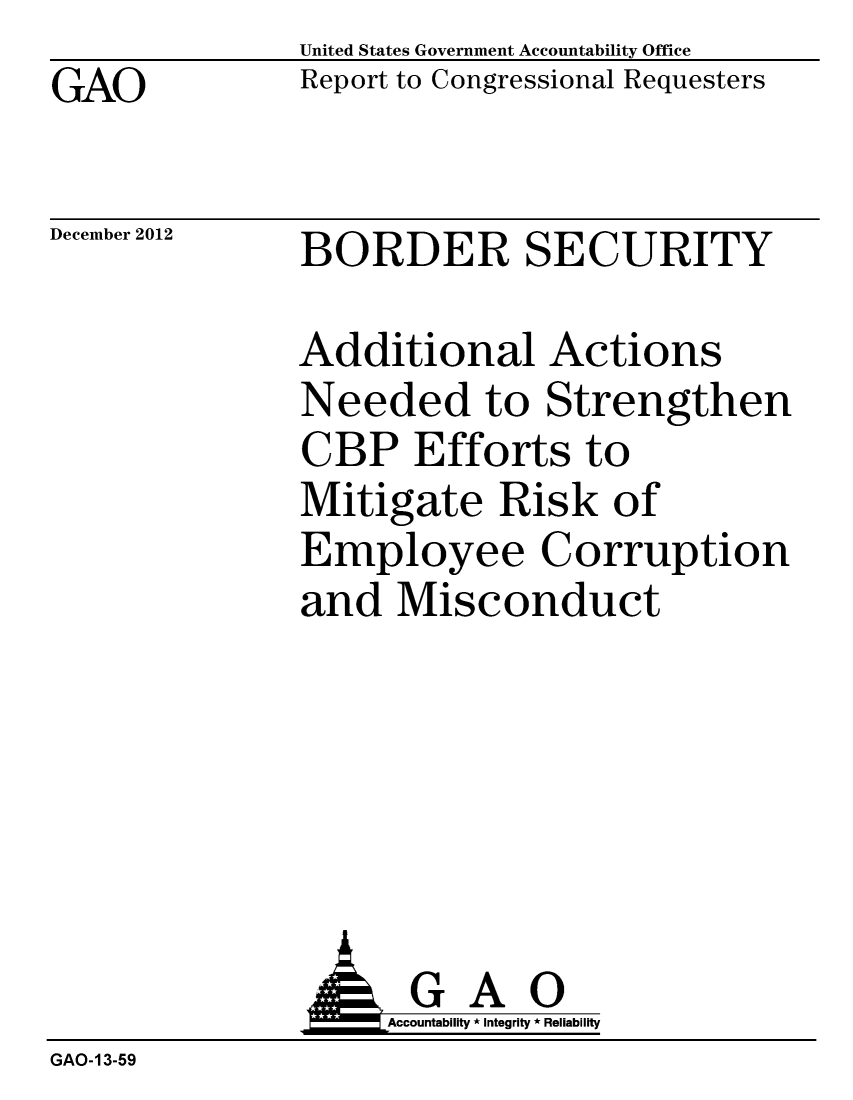 handle is hein.gao/gaobacgsc0001 and id is 1 raw text is: GAO


United States Government Accountability Office
Report to Congressional Requesters


December 2012


BORDER SECURITY


Additional Actions
Needed to Strengthen
CBP Efforts to
Mitigate Risk of
Employee Corruption
and Misconduct


                    Accountability * Integrity * Reliability
GAO-13-59



