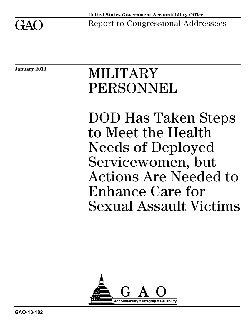 handle is hein.gao/gaobacgvl0001 and id is 1 raw text is: GAO


January 2013


United States Government Accountability Office
Report to Congressional Addressees


MILITARY
PERSONNEL


DOD Has Taken Steps
to Meet the Health
Needs of Deployed
Servicewomen, but
Actions Are Needed to
Enhance Care for
Sexual Assault Victims


                  Accountability * Integrity * Reliability
GAO-13-182


