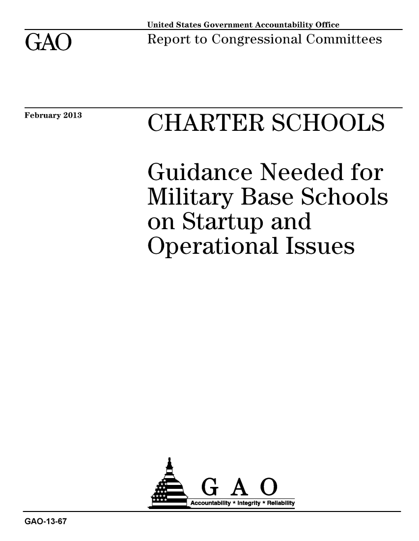 handle is hein.gao/gaobacgvx0001 and id is 1 raw text is: 
GAO


United States Government Accountability Office
Report to Congressional Committees


February 2013


CHARTER SCHOOLS


Guidance Needed for
Military Base Schools
on Startup and
Operational Issues


                     Accountability * Integrity * Reliability
GAO-13-67


