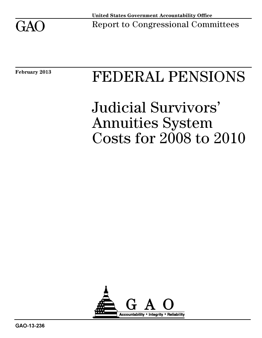 handle is hein.gao/gaobacgxe0001 and id is 1 raw text is: GAO


United States Government Accountability Office
Report to Congressional Committees


February 2013


FEDERAL PENSIONS


Judicial Survivors'
Annuities System
Costs for 2008 to 2010


GAO
Accountability * Integrity * Reliability


GAO-1 3-236


