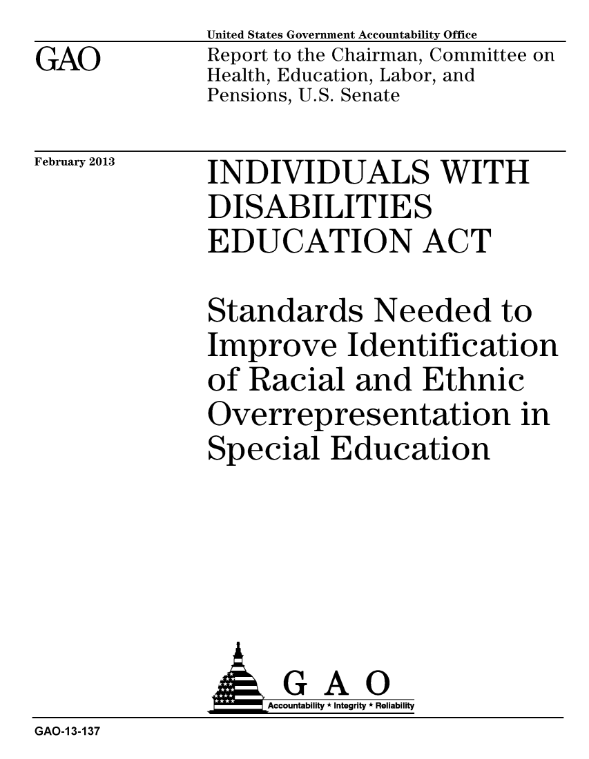 handle is hein.gao/gaobacgxv0001 and id is 1 raw text is: GAO


United States Government Accountability Office
Report to the Chairman, Committee on
Health, Education, Labor, and
Pensions, U.S. Senate


February 2013


INDIVIDUALS WITH
DISABILITIES
EDUCATION ACT


Standards Needed to
Improve Identification
of Racial and Ethnic
Overrepresentation in
Special Education


               J&Accountability * Integrity * Reliability
GAO-1 3-137


