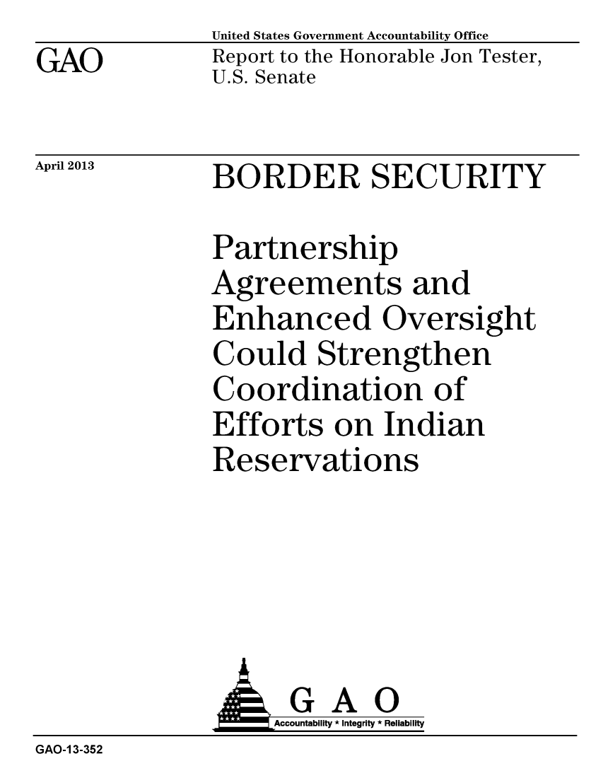 handle is hein.gao/gaobachbk0001 and id is 1 raw text is: GAO


United States Government Accountability Office
Report to the Honorable Jon Tester,
U.S. Senate


April 2013


BORDER SECURITY


Partnership
Agreements and
Enhanced Oversight
Could Strengthen
Coordination of
Efforts on Indian
Reservations


              AGAO
                   Accountability * Integrity * Reliability
GAO-1 3-352


