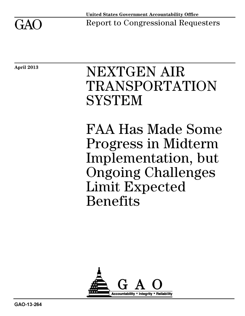 handle is hein.gao/gaobachbn0001 and id is 1 raw text is: GAO


April 2013


United States Government Accountability Office
Report to Congressional Requesters


NEXTGEN AIR
TRANSPORTATION
SYSTEM


FAA Has Made Some
Progress in Midterm
Implementation, but
Ongoing Challenges
Limit Expected
Benefits


                  Accountaility * Integrity * Reliability
GAO-1 3-264


