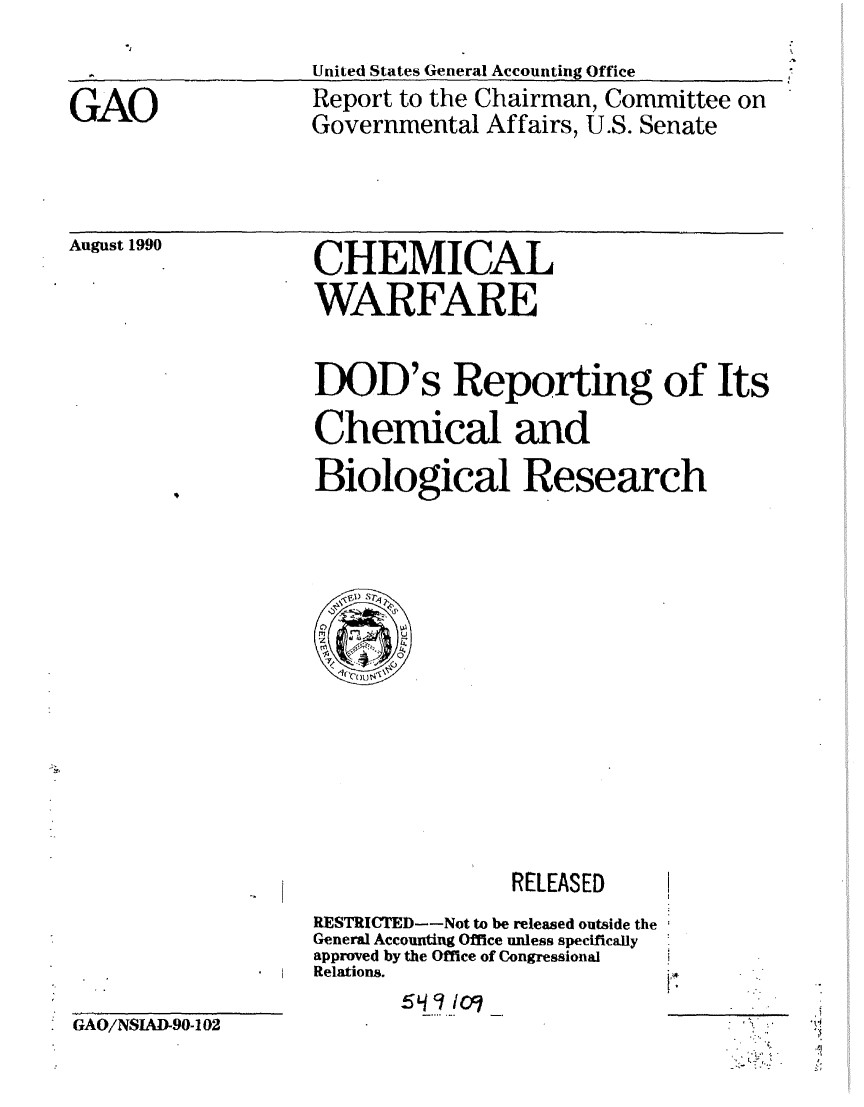 handle is hein.gao/gaobachlm0001 and id is 1 raw text is: 
United States General Accounting Office


GAO


Report to the Chairman, Committee on
Governmental Affairs, U.S. Senate


August 1990


CHEMICAL
WARFARE


DOD's Reporting of Its
Chemical and
Biological Research


RELEASED


RESTRICTED--Not to be released outside the
General Accounting Office unless specifically
approved by the Office of Congressional
Relations.


ic~


[


GAO/NSIAD-90-102


